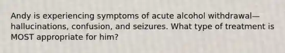 Andy is experiencing symptoms of acute alcohol withdrawal—hallucinations, confusion, and seizures. What type of treatment is MOST appropriate for him?