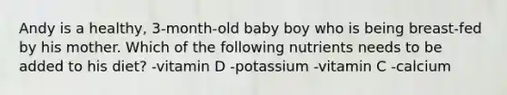 Andy is a healthy, 3-month-old baby boy who is being breast-fed by his mother. Which of the following nutrients needs to be added to his diet? -vitamin D -potassium -vitamin C -calcium