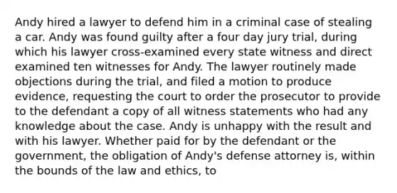 ​Andy hired a lawyer to defend him in a criminal case of stealing a car. Andy was found guilty after a four day jury trial, during which his lawyer cross-examined every state witness and direct examined ten witnesses for Andy. The lawyer routinely made objections during the trial, and filed a motion to produce evidence, requesting the court to order the prosecutor to provide to the defendant a copy of all witness statements who had any knowledge about the case. Andy is unhappy with the result and with his lawyer. Whether paid for by the defendant or the government, the obligation of Andy's defense attorney is, within the bounds of the law and ethics, to