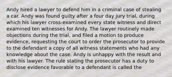 ​Andy hired a lawyer to defend him in a criminal case of stealing a car. Andy was found guilty after a four day jury trial, during which his lawyer cross-examined every state witness and direct examined ten witnesses for Andy. The lawyer routinely made objections during the trial, and filed a motion to produce evidence, requesting the court to order the prosecutor to provide to the defendant a copy of all witness statements who had any knowledge about the case. Andy is unhappy with the result and with his lawyer. The rule stating the prosecutor has a duty to disclose evidence favorable to a defendant is called the