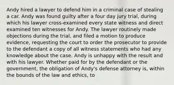 Andy hired a lawyer to defend him in a criminal case of stealing a car. Andy was found guilty after a four day jury trial, during which his lawyer cross-examined every state witness and direct examined ten witnesses for Andy. The lawyer routinely made objections during the trial, and filed a motion to produce evidence, requesting the court to order the prosecutor to provide to the defendant a copy of all witness statements who had any knowledge about the case. Andy is unhappy with the result and with his lawyer. Whether paid for by the defendant or the government, the obligation of Andy's defense attorney is, within the bounds of the law and ethics, to​