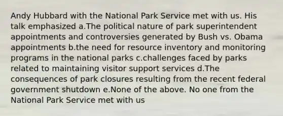 Andy Hubbard with the National Park Service met with us. His talk emphasized a.The political nature of park superintendent appointments and controversies generated by Bush vs. Obama appointments b.the need for resource inventory and monitoring programs in the national parks c.challenges faced by parks related to maintaining visitor support services d.The consequences of park closures resulting from the recent federal government shutdown e.None of the above. No one from the National Park Service met with us