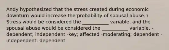 Andy hypothesized that the stress created during economic downturn would increase the probability of spousal abuse.n Stress would be considered the ___________ variable, and the spousal abuse would be considered the ___________ variable. -dependent; independent -key; affected -moderating; dependent -independent; dependent