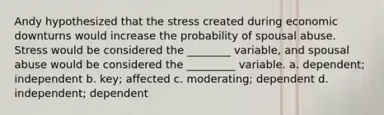 Andy hypothesized that the stress created during economic downturns would increase the probability of spousal abuse. Stress would be considered the ________ variable, and spousal abuse would be considered the _________ variable. a. dependent; independent b. key; affected c. moderating; dependent d. independent; dependent