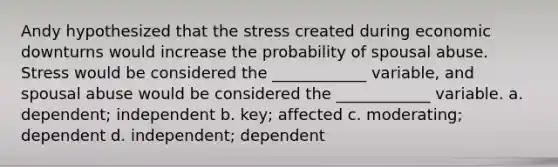 Andy hypothesized that the stress created during economic downturns would increase the probability of spousal abuse. Stress would be considered the ____________ variable, and spousal abuse would be considered the ____________ variable. a. dependent; independent b. key; affected c. moderating; dependent d. independent; dependent