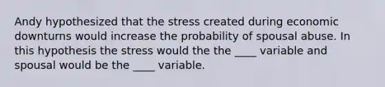 Andy hypothesized that the stress created during economic downturns would increase the probability of spousal abuse. In this hypothesis the stress would the the ____ variable and spousal would be the ____ variable.