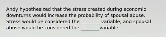 Andy hypothesized that the stress created during economic downturns would increase the probability of spousal abuse. Stress would be considered the ________ variable, and spousal abuse would be considered the ________variable.