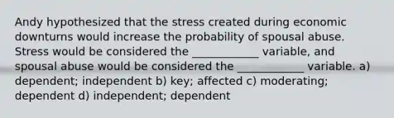 Andy hypothesized that the stress created during economic downturns would increase the probability of spousal abuse. Stress would be considered the ____________ variable, and spousal abuse would be considered the ____________ variable. a) dependent; independent b) key; affected c) moderating; dependent d) independent; dependent