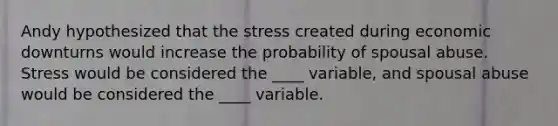 Andy hypothesized that the stress created during economic downturns would increase the probability of spousal abuse. Stress would be considered the ____ variable, and spousal abuse would be considered the ____ variable.