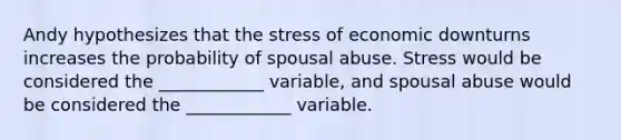 Andy hypothesizes that the stress of economic downturns increases the probability of spousal abuse. Stress would be considered the ____________ variable, and spousal abuse would be considered the ____________ variable.