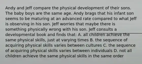 Andy and Jeff compare the physical development of their sons. The baby boys are the same age. Andy brags that his infant son seems to be maturing at an advanced rate compared to what Jeff is observing in his son. Jeff worries that maybe there is something physically wrong with his son. Jeff consults a developmental book and finds that: A. all children achieve the same physical skills, just at varying times B. the sequence of acquiring physical skills varies between cultures C. the sequence of acquiring physical skills varies between individuals D. not all children achieve the same physical skills in the same order