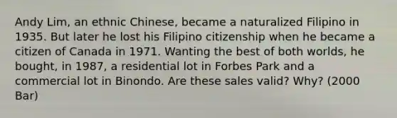 Andy Lim, an ethnic Chinese, became a naturalized Filipino in 1935. But later he lost his Filipino citizenship when he became a citizen of Canada in 1971. Wanting the best of both worlds, he bought, in 1987, a residential lot in Forbes Park and a commercial lot in Binondo. Are these sales valid? Why? (2000 Bar)