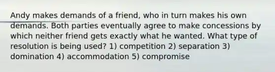 Andy makes demands of a friend, who in turn makes his own demands. Both parties eventually agree to make concessions by which neither friend gets exactly what he wanted. What type of resolution is being used? 1) competition 2) separation 3) domination 4) accommodation 5) compromise