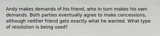 Andy makes demands of his friend, who in turn makes his own demands. Both parties eventually agree to make concessions, although neither friend gets exactly what he wanted. What type of resolution is being used?