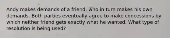 Andy makes demands of a friend, who in turn makes his own demands. Both parties eventually agree to make concessions by which neither friend gets exactly what he wanted. What type of resolution is being used?