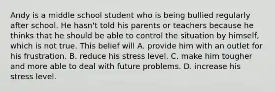 Andy is a middle school student who is being bullied regularly after school. He hasn't told his parents or teachers because he thinks that he should be able to control the situation by himself, which is not true. This belief will A. provide him with an outlet for his frustration. B. reduce his stress level. C. make him tougher and more able to deal with future problems. D. increase his stress level.