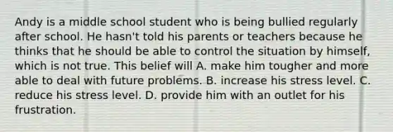 Andy is a middle school student who is being bullied regularly after school. He hasn't told his parents or teachers because he thinks that he should be able to control the situation by himself, which is not true. This belief will A. make him tougher and more able to deal with future problems. B. increase his stress level. C. reduce his stress level. D. provide him with an outlet for his frustration.