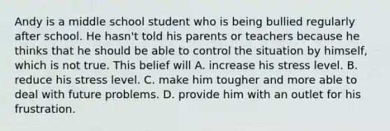 Andy is a middle school student who is being bullied regularly after school. He hasn't told his parents or teachers because he thinks that he should be able to control the situation by himself, which is not true. This belief will A. increase his stress level. B. reduce his stress level. C. make him tougher and more able to deal with future problems. D. provide him with an outlet for his frustration.