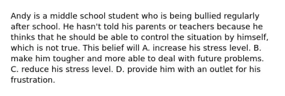 Andy is a middle school student who is being bullied regularly after school. He hasn't told his parents or teachers because he thinks that he should be able to control the situation by himself, which is not true. This belief will A. increase his stress level. B. make him tougher and more able to deal with future problems. C. reduce his stress level. D. provide him with an outlet for his frustration.