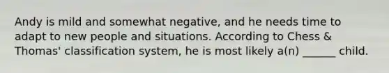 Andy is mild and somewhat negative, and he needs time to adapt to new people and situations. According to Chess & Thomas' classification system, he is most likely a(n) ______ child.