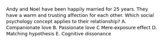 Andy and Noel have been happily married for 25 years. They have a warm and trusting affection for each other. Which social psychology concept applies to their relationship? A. Companionate love B. Passionate love C Mere-exposure effect D. Matching hypothesis E. Cognitive dissonance