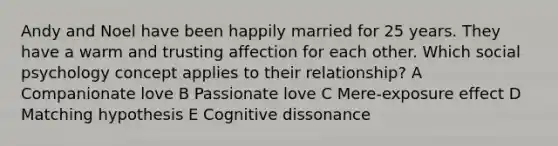 Andy and Noel have been happily married for 25 years. They have a warm and trusting affection for each other. Which social psychology concept applies to their relationship? A Companionate love B Passionate love C Mere-exposure effect D Matching hypothesis E Cognitive dissonance