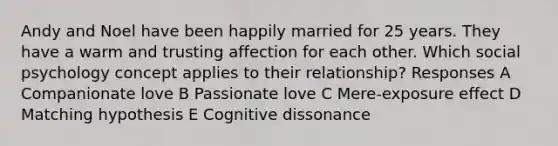 Andy and Noel have been happily married for 25 years. They have a warm and trusting affection for each other. Which social psychology concept applies to their relationship? Responses A Companionate love B Passionate love C Mere-exposure effect D Matching hypothesis E Cognitive dissonance