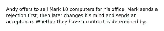 Andy offers to sell Mark 10 computers for his office. Mark sends a rejection first, then later changes his mind and sends an acceptance. Whether they have a contract is determined by: