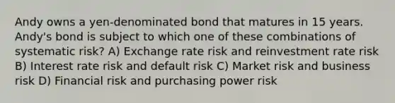 Andy owns a yen-denominated bond that matures in 15 years. Andy's bond is subject to which one of these combinations of systematic risk? A) Exchange rate risk and reinvestment rate risk B) Interest rate risk and default risk C) Market risk and business risk D) Financial risk and purchasing power risk