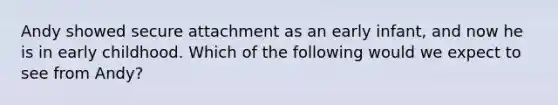 Andy showed secure attachment as an early infant, and now he is in early childhood. Which of the following would we expect to see from Andy?