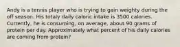 Andy is a tennis player who is trying to gain weighty during the off season. His totaly daily caloric intake is 3500 calories. Currently, he is consuming, on average, about 90 grams of protein per day. Approximately what percent of his daily calories are coming from protein?