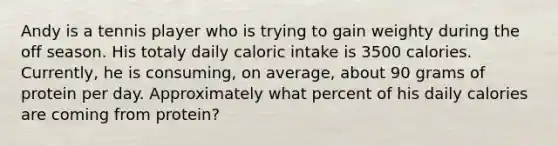 Andy is a tennis player who is trying to gain weighty during the off season. His totaly daily caloric intake is 3500 calories. Currently, he is consuming, on average, about 90 grams of protein per day. Approximately what percent of his daily calories are coming from protein?