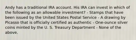 Andy has a traditional IRA account. His IRA can invest in which of the following as an allowable investment? - Stamps that have been issued by the United States Postal Service - A drawing by Picasso that is officially certified as authentic - One-ounce silver coins minted by the U. S. Treasury Department - None of the above.