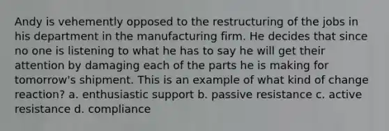 Andy is vehemently opposed to the restructuring of the jobs in his department in the manufacturing firm. He decides that since no one is listening to what he has to say he will get their attention by damaging each of the parts he is making for tomorrow's shipment. This is an example of what kind of change reaction? a. enthusiastic support b. passive resistance c. active resistance d. compliance