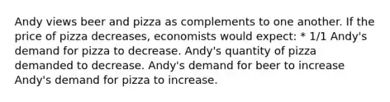 Andy views beer and pizza as complements to one another. If the price of pizza decreases, economists would expect: * 1/1 Andy's demand for pizza to decrease. Andy's quantity of pizza demanded to decrease. Andy's demand for beer to increase Andy's demand for pizza to increase.