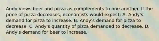 Andy views beer and pizza as complements to one another. If the price of pizza decreases, economists would expect: A. Andy's demand for pizza to increase. B. Andy's demand for pizza to decrease. C. Andy's quantity of pizza demanded to decrease. D. Andy's demand for beer to increase.