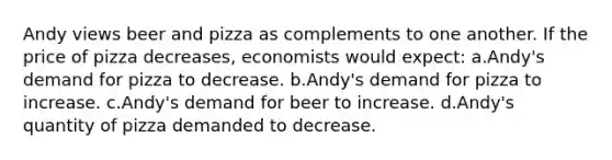 Andy views beer and pizza as complements to one another. If the price of pizza decreases, economists would expect: a.Andy's demand for pizza to decrease. b.Andy's demand for pizza to increase. c.Andy's demand for beer to increase. d.Andy's quantity of pizza demanded to decrease.