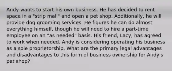 Andy wants to start his own business. He has decided to rent space in a "strip mall" and open a pet shop. Additionally, he will provide dog grooming services. He figures he can do almost everything himself, though he will need to hire a part-time employee on an "as needed" basis. His friend, Lacy, has agreed to work when needed. Andy is considering operating his business as a sole proprietorship. What are the primary legal advantages and disadvantages to this form of business ownership for Andy's pet shop?