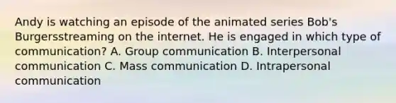 Andy is watching an episode of the animated series Bob's Burgersstreaming on the internet. He is engaged in which type of communication? A. Group communication B. Interpersonal communication C. Mass communication D. Intrapersonal communication