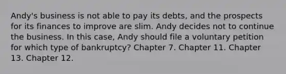 Andy's business is not able to pay its debts, and the prospects for its finances to improve are slim. Andy decides not to continue the business. In this case, Andy should file a voluntary petition for which type of bankruptcy? Chapter 7. Chapter 11. Chapter 13. Chapter 12.