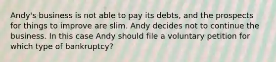 Andy's business is not able to pay its debts, and the prospects for things to improve are slim. Andy decides not to continue the business. In this case Andy should file a voluntary petition for which type of bankruptcy?