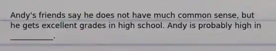 Andy's friends say he does not have much common sense, but he gets excellent grades in high school. Andy is probably high in ___________.