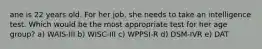 ane is 22 years old. For her job, she needs to take an intelligence test. Which would be the most appropriate test for her age group? a) WAIS-III b) WISC-III c) WPPSI-R d) DSM-IVR e) DAT