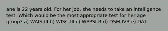 ane is 22 years old. For her job, she needs to take an intelligence test. Which would be the most appropriate test for her age group? a) WAIS-III b) WISC-III c) WPPSI-R d) DSM-IVR e) DAT