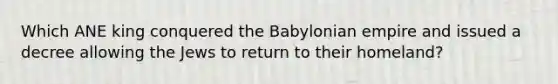 Which ANE king conquered the Babylonian empire and issued a decree allowing the Jews to return to their homeland?