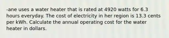 -ane uses a water heater that is rated at 4920 watts for 6.3 hours everyday. The cost of electricity in her region is 13.3 cents per kWh. Calculate the annual operating cost for the water heater in dollars.