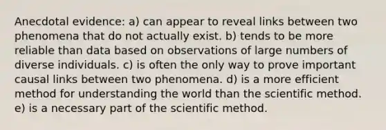 Anecdotal evidence: a) can appear to reveal links between two phenomena that do not actually exist. b) tends to be more reliable than data based on observations of large numbers of diverse individuals. c) is often the only way to prove important causal links between two phenomena. d) is a more efficient method for understanding the world than the scientific method. e) is a necessary part of the scientific method.