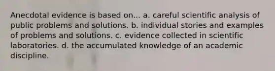 Anecdotal evidence is based on... a. careful scientific analysis of public problems and solutions. b. individual stories and examples of problems and solutions. c. evidence collected in scientific laboratories. d. the accumulated knowledge of an academic discipline.