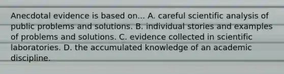 Anecdotal evidence is based on... A. careful scientific analysis of public problems and solutions. B. individual stories and examples of problems and solutions. C. evidence collected in scientific laboratories. D. the accumulated knowledge of an academic discipline.