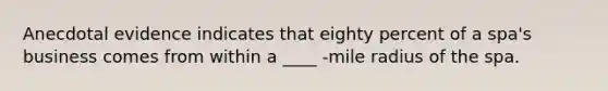 Anecdotal evidence indicates that eighty percent of a spa's business comes from within a ____ -mile radius of the spa.